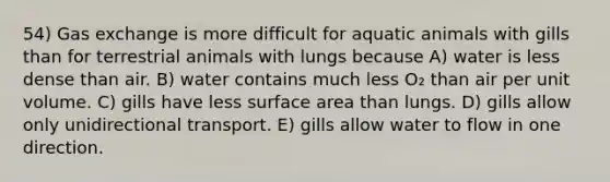 54) <a href='https://www.questionai.com/knowledge/kU8LNOksTA-gas-exchange' class='anchor-knowledge'>gas exchange</a> is more difficult for aquatic animals with gills than for terrestrial animals with lungs because A) water is less dense than air. B) water contains much less O₂ than air per unit volume. C) gills have less <a href='https://www.questionai.com/knowledge/kEtsSAPENL-surface-area' class='anchor-knowledge'>surface area</a> than lungs. D) gills allow only unidirectional transport. E) gills allow water to flow in one direction.