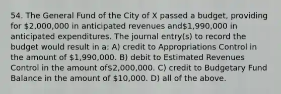 54. The General Fund of the City of X passed a budget, providing for 2,000,000 in anticipated revenues and1,990,000 in anticipated expenditures. The journal entry(s) to record the budget would result in a: A) credit to Appropriations Control in the amount of 1,990,000. B) debit to Estimated Revenues Control in the amount of2,000,000. C) credit to Budgetary Fund Balance in the amount of 10,000. D) all of the above.