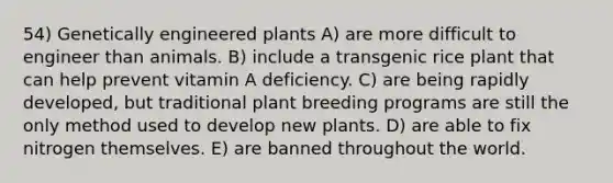 54) Genetically engineered plants A) are more difficult to engineer than animals. B) include a transgenic rice plant that can help prevent vitamin A deficiency. C) are being rapidly developed, but traditional plant breeding programs are still the only method used to develop new plants. D) are able to fix nitrogen themselves. E) are banned throughout the world.