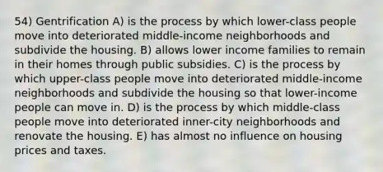 54) Gentrification A) is the process by which lower-class people move into deteriorated middle-income neighborhoods and subdivide the housing. B) allows lower income families to remain in their homes through public subsidies. C) is the process by which upper-class people move into deteriorated middle-income neighborhoods and subdivide the housing so that lower-income people can move in. D) is the process by which middle-class people move into deteriorated inner-city neighborhoods and renovate the housing. E) has almost no influence on housing prices and taxes.