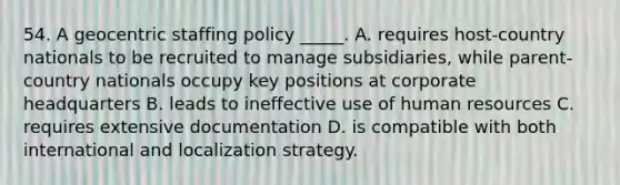 54. A geocentric staffing policy _____. A. requires host-country nationals to be recruited to manage subsidiaries, while parent-country nationals occupy key positions at corporate headquarters B. leads to ineffective use of human resources C. requires extensive documentation D. is compatible with both international and localization strategy.