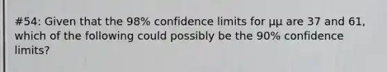 #54: Given that the 98% confidence limits for μμ are 37 and 61, which of the following could possibly be the 90% confidence limits?