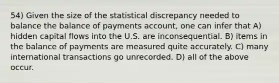 54) Given the size of the statistical discrepancy needed to balance the balance of payments account, one can infer that A) hidden capital flows into the U.S. are inconsequential. B) items in the balance of payments are measured quite accurately. C) many international transactions go unrecorded. D) all of the above occur.