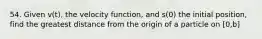 54. Given v(t), the velocity function, and s(0) the initial position, find the greatest distance from the origin of a particle on [0,b]