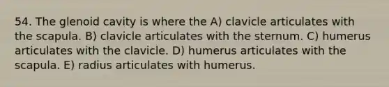 54. The glenoid cavity is where the A) clavicle articulates with the scapula. B) clavicle articulates with the sternum. C) humerus articulates with the clavicle. D) humerus articulates with the scapula. E) radius articulates with humerus.