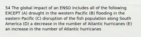 54 The global impact of an ENSO includes all of the following EXCEPT (A) drought in the western Pacific (B) flooding in the eastern Pacific (C) disruption of the fish population along South America (D) a decrease in the number of Atlantic hurricanes (E) an increase in the number of Atlantic hurricanes