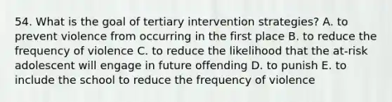 54. What is the goal of tertiary intervention strategies? A. to prevent violence from occurring in the first place B. to reduce the frequency of violence C. to reduce the likelihood that the at-risk adolescent will engage in future offending D. to punish E. to include the school to reduce the frequency of violence