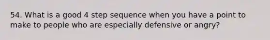 54. What is a good 4 step sequence when you have a point to make to people who are especially defensive or angry?