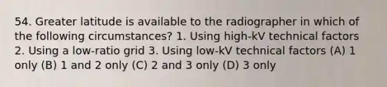 54. Greater latitude is available to the radiographer in which of the following circumstances? 1. Using high-kV technical factors 2. Using a low-ratio grid 3. Using low-kV technical factors (A) 1 only (B) 1 and 2 only (C) 2 and 3 only (D) 3 only