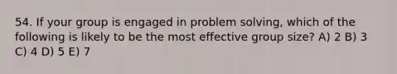 54. If your group is engaged in problem solving, which of the following is likely to be the most effective group size? A) 2 B) 3 C) 4 D) 5 E) 7