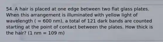 54. A hair is placed at one edge between two flat glass plates. When this arrangement is illuminated with yellow light of wavelength ( = 600 nm), a total of 121 dark bands are counted starting at the point of contact between the plates. How thick is the hair? (1 nm = 109 m)