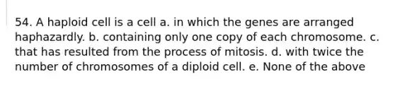 54. A haploid cell is a cell a. in which the genes are arranged haphazardly. b. containing only one copy of each chromosome. c. that has resulted from the process of mitosis. d. with twice the number of chromosomes of a diploid cell. e. None of the above