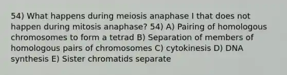 54) What happens during meiosis anaphase I that does not happen during mitosis anaphase? 54) A) Pairing of homologous chromosomes to form a tetrad B) Separation of members of homologous pairs of chromosomes C) cytokinesis D) DNA synthesis E) Sister chromatids separate