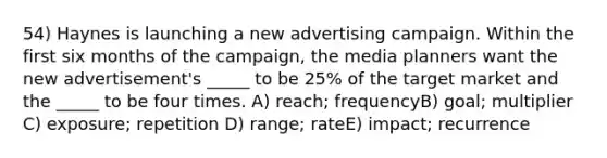 54) Haynes is launching a new advertising campaign. Within the first six months of the campaign, the media planners want the new advertisement's _____ to be 25% of the target market and the _____ to be four times. A) reach; frequencyB) goal; multiplier C) exposure; repetition D) range; rateE) impact; recurrence