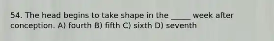 54. The head begins to take shape in the _____ week after conception. A) fourth B) fifth C) sixth D) seventh