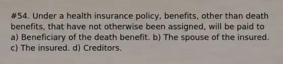 #54. Under a health insurance policy, benefits, other than death benefits, that have not otherwise been assigned, will be paid to a) Beneficiary of the death benefit. b) The spouse of the insured. c) The insured. d) Creditors.