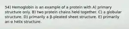 54) Hemoglobin is an example of a protein with A) primary structure only. B) two protein chains held together. C) a globular structure. D) primarily a β-pleated sheet structure. E) primarily an α helix structure.