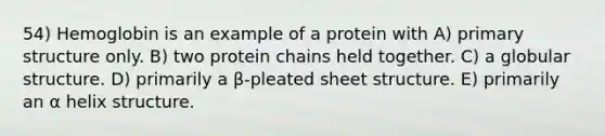 54) Hemoglobin is an example of a protein with A) <a href='https://www.questionai.com/knowledge/knHR7ecP3u-primary-structure' class='anchor-knowledge'>primary structure</a> only. B) two protein chains held together. C) a globular structure. D) primarily a β-pleated sheet structure. E) primarily an α helix structure.