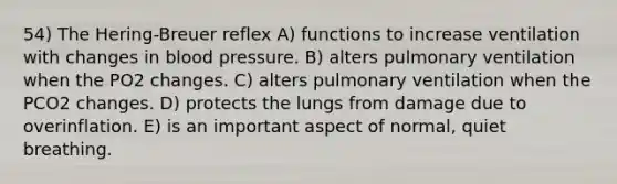 54) The Hering-Breuer reflex A) functions to increase ventilation with changes in <a href='https://www.questionai.com/knowledge/kD0HacyPBr-blood-pressure' class='anchor-knowledge'>blood pressure</a>. B) alters pulmonary ventilation when the PO2 changes. C) alters pulmonary ventilation when the PCO2 changes. D) protects the lungs from damage due to overinflation. E) is an important aspect of normal, quiet breathing.