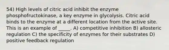 54) High levels of citric acid inhibit the enzyme phosphofructokinase, a key enzyme in glycolysis. Citric acid binds to the enzyme at a different location from the active site. This is an example of _____. A) competitive inhibition B) allosteric regulation C) the specificity of enzymes for their substrates D) positive feedback regulation