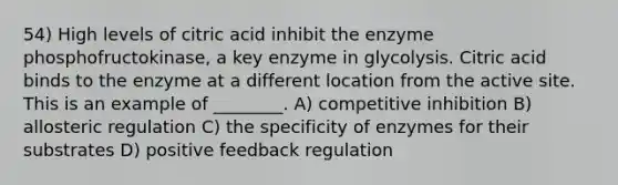 54) High levels of citric acid inhibit the enzyme phosphofructokinase, a key enzyme in glycolysis. Citric acid binds to the enzyme at a different location from the active site. This is an example of ________. A) competitive inhibition B) allosteric regulation C) the specificity of enzymes for their substrates D) positive feedback regulation