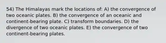 54) The Himalayas mark the locations of: A) the convergence of two oceanic plates. B) the convergence of an oceanic and continent-bearing plate. C) transform boundaries. D) the divergence of two oceanic plates. E) the convergence of two continent-bearing plates.