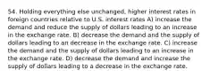 54. Holding everything else unchanged, higher interest rates in foreign countries relative to U.S. interest rates A) increase the demand and reduce the supply of dollars leading to an increase in the exchange rate. B) decrease the demand and the supply of dollars leading to an decrease in the exchange rate. C) increase the demand and the supply of dollars leading to an increase in the exchange rate. D) decrease the demand and increase the supply of dollars leading to a decrease in the exchange rate.