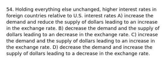 54. Holding everything else unchanged, higher interest rates in foreign countries relative to U.S. interest rates A) increase the demand and reduce the supply of dollars leading to an increase in the exchange rate. B) decrease the demand and the supply of dollars leading to an decrease in the exchange rate. C) increase the demand and the supply of dollars leading to an increase in the exchange rate. D) decrease the demand and increase the supply of dollars leading to a decrease in the exchange rate.