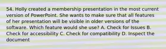 54. Holly created a membership presentation in the most current version of PowerPoint. She wants to make sure that all features of her presentation will be visible in older versions of the software. Which feature would she use? A. Check for Issues B. Check for accessibility C. Check for compatibility D. Inspect the document