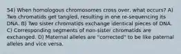 54) When homologous chromosomes cross over, what occurs? A) Two chromatids get tangled, resulting in one re-sequencing its DNA. B) Two sister chromatids exchange identical pieces of DNA. C) Corresponding segments of non-sister chromatids are exchanged. D) Maternal alleles are "corrected" to be like paternal alleles and vice versa.