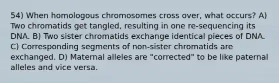 54) When homologous chromosomes cross over, what occurs? A) Two chromatids get tangled, resulting in one re-sequencing its DNA. B) Two sister chromatids exchange identical pieces of DNA. C) Corresponding segments of non-sister chromatids are exchanged. D) Maternal alleles are "corrected" to be like paternal alleles and vice versa.