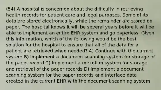 (54) A hospital is concerned about the difficulty in retrieving health records for patient care and legal purposes. Some of its data are stored electronically, while the remainder are stored on paper. The hospital knows it will be several years before it will be able to implement an entire EHR system and go paperless. Given this information, which of the following would be the best solution for the hospital to ensure that all of the data for a patient are retrieved when needed? A) Continue with the current system B) Implement a document scanning system for storage of the paper record C) Implement a microfilm system for storage and retrieval of the paper records D) Implement a document scanning system for the paper records and interface data created in the current EHR with the document scanning system