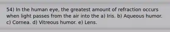 54) In the human eye, the greatest amount of refraction occurs when light passes from the air into the a) Iris. b) Aqueous humor. c) Cornea. d) Vitreous humor. e) Lens.