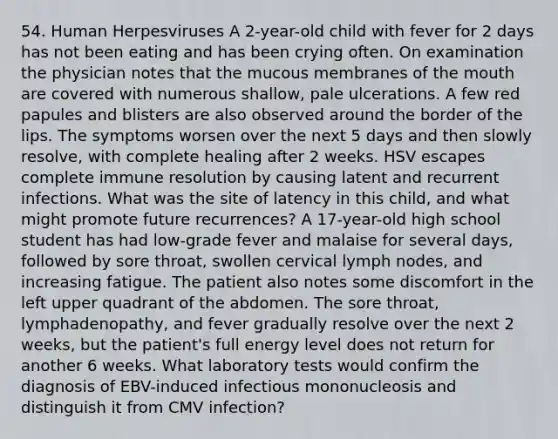 54. Human Herpesviruses A 2-year-old child with fever for 2 days has not been eating and has been crying often. On examination the physician notes that the mucous membranes of the mouth are covered with numerous shallow, pale ulcerations. A few red papules and blisters are also observed around the border of the lips. The symptoms worsen over the next 5 days and then slowly resolve, with complete healing after 2 weeks. HSV escapes complete immune resolution by causing latent and recurrent infections. What was the site of latency in this child, and what might promote future recurrences? A 17-year-old high school student has had low-grade fever and malaise for several days, followed by sore throat, swollen cervical lymph nodes, and increasing fatigue. The patient also notes some discomfort in the left upper quadrant of the abdomen. The sore throat, lymphadenopathy, and fever gradually resolve over the next 2 weeks, but the patient's full energy level does not return for another 6 weeks. What laboratory tests would confirm the diagnosis of EBV-induced infectious mononucleosis and distinguish it from CMV infection?