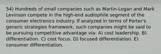 54) Hundreds of small companies such as Martin-Logan and Mark Levinson compete in the high-end audiophile segment of the consumer electronics industry. If analyzed in terms of Porter's generic strategies framework, such companies might be said to be pursuing competitive advantage via: A) cost leadership. B) differentiation. C) cost focus. D) focused differentiation. E) consumer differentiation.