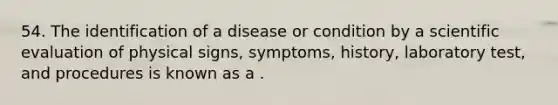 54. The identification of a disease or condition by a scientific evaluation of physical signs, symptoms, history, laboratory test, and procedures is known as a .