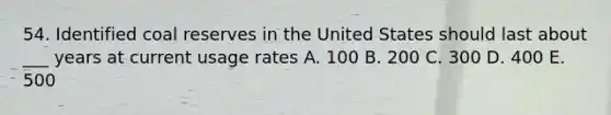 54. Identified coal reserves in the United States should last about ___ years at current usage rates A. 100 B. 200 C. 300 D. 400 E. 500