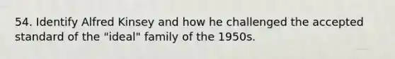 54. Identify Alfred Kinsey and how he challenged the accepted standard of the "ideal" family of the 1950s.