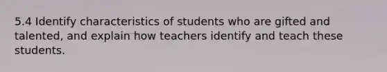 5.4 Identify characteristics of students who are gifted and talented, and explain how teachers identify and teach these students.