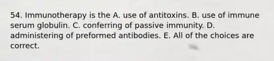 54. Immunotherapy is the A. use of antitoxins. B. use of immune serum globulin. C. conferring of passive immunity. D. administering of preformed antibodies. E. All of the choices are correct.