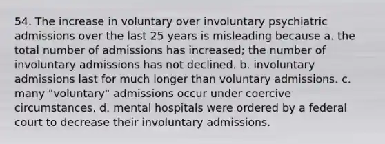 54. The increase in voluntary over involuntary psychiatric admissions over the last 25 years is misleading because a. the total number of admissions has increased; the number of involuntary admissions has not declined. b. involuntary admissions last for much longer than voluntary admissions. c. many "voluntary" admissions occur under coercive circumstances. d. mental hospitals were ordered by a federal court to decrease their involuntary admissions.