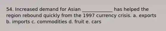 54. Increased demand for Asian _____________ has helped the region rebound quickly from the 1997 currency crisis. a. exports b. imports c. commodities d. fruit e. cars