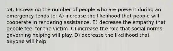 54. Increasing the number of people who are present during an emergency tends to: A) increase the likelihood that people will cooperate in rendering assistance. B) decrease the empathy that people feel for the victim. C) increase the role that social norms governing helping will play. D) decrease the likelihood that anyone will help.