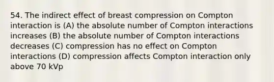 54. The indirect effect of breast compression on Compton interaction is (A) the absolute number of Compton interactions increases (B) the absolute number of Compton interactions decreases (C) compression has no effect on Compton interactions (D) compression affects Compton interaction only above 70 kVp