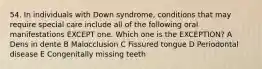 54. In individuals with Down syndrome, conditions that may require special care include all of the following oral manifestations EXCEPT one. Which one is the EXCEPTION? A Dens in dente B Malocclusion C Fissured tongue D Periodontal disease E Congenitally missing teeth