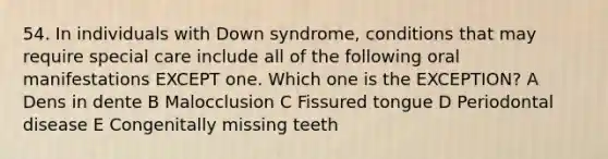 54. In individuals with Down syndrome, conditions that may require special care include all of the following oral manifestations EXCEPT one. Which one is the EXCEPTION? A Dens in dente B Malocclusion C Fissured tongue D Periodontal disease E Congenitally missing teeth