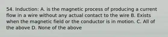 54. Induction: A. is the magnetic process of producing a current flow in a wire without any actual contact to the wire B. Exists when the magnetic field or the conductor is in motion. C. All of the above D. None of the above