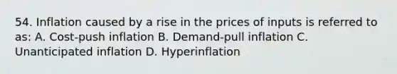 54. Inflation caused by a rise in the prices of inputs is referred to as: A. Cost-push inflation B. Demand-pull inflation C. Unanticipated inflation D. Hyperinflation