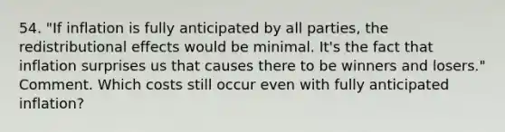 54. "If inflation is fully anticipated by all parties, the redistributional effects would be minimal. It's the fact that inflation surprises us that causes there to be winners and losers." Comment. Which costs still occur even with fully anticipated inflation?