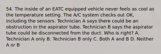 54. The inside of an EATC equipped vehicle never feels as cool as the temperature setting. The A/C system checks out OK, including the sensors. Technician A says there could be an obstruction in the aspirator tube. Technician B says the aspirator tube could be disconnected from the duct. Who is right? A. Technician A only B. Technician B only C. Both A and B D. Neither A or B